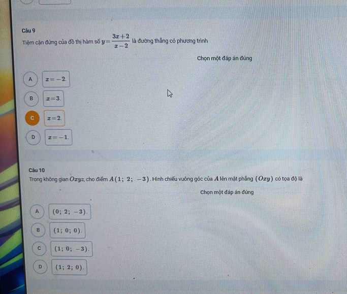 Tiệm cận đứng của đồ thị hàm số y= (3x+2)/x-2  là đường thẳng có phương trình
Chọn một đáp án đúng
A x=-2.
B x=3.
C x=2.
D x=-1. 
Câu 10
Trong không gian Ozyz, cho điểm A(1;2;-3). Hình chiếu vuông góc của Ả lên mặt phẳng (Oxy) có tọa độ là
Chọn một đáp án đúng
A (0;2;-3).
B (1;0;0).
C (1;0;-3).
D (1;2;0).