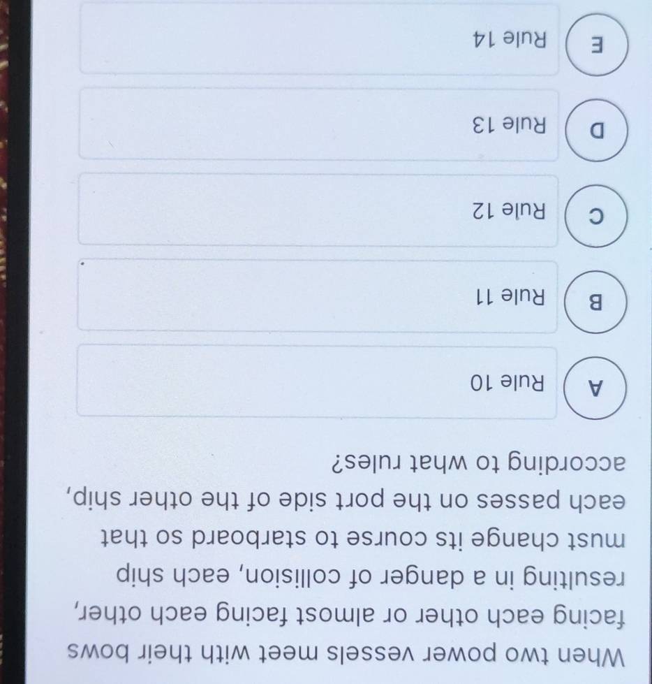 When two power vessels meet with their bows
facing each other or almost facing each other,
resulting in a danger of collision, each ship
must change its course to starboard so that
each passes on the port side of the other ship,
according to what rules?
A  Rule 10
B Rule 11
a
C Rule 12
D Rule 13
E  Rule 14