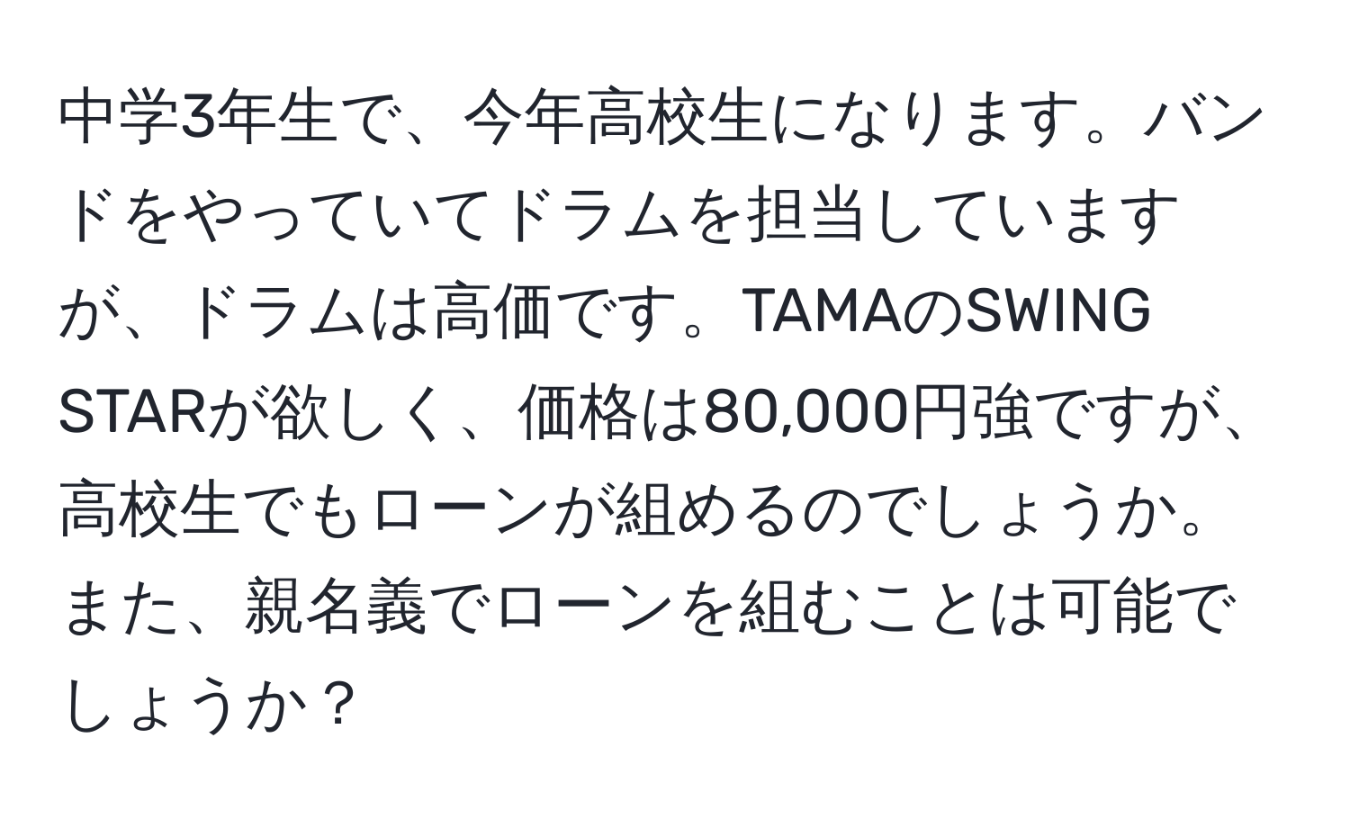 中学3年生で、今年高校生になります。バンドをやっていてドラムを担当していますが、ドラムは高価です。TAMAのSWING STARが欲しく、価格は80,000円強ですが、高校生でもローンが組めるのでしょうか。また、親名義でローンを組むことは可能でしょうか？