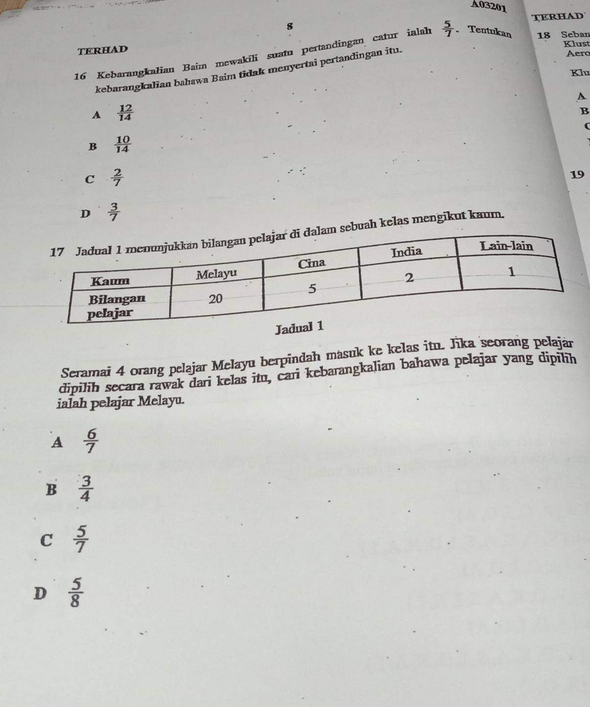 A03201
TERHAD
8
Klust
TERHAD
16 Kebarangkalian Baim mewakili suatu pertandingan catur ialah  5/7  Tentukan 18 Seban
kebarangkalian bahawa Baim tidak menyertai pertandingan itu.
Aero
Klu
A
A  12/14 
B
(
B  10/14 
C  2/7 
19
D  3/7 
sebuah kelas mengikut kaum
Seramai 4 orang pelajar Melayu berpindah masuk ke kelas itu. Jika seorang pelaján
dipilih secara rawak dari kelas itu, cari kebarangkalian bahawa pelajar yang dipilih
ialah pelajar Melayu.
A  6/7 
B  3/4 
C  5/7 
D  5/8 