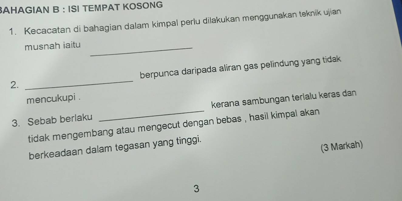 AHAGIAN B : ISI TEMPAT KOSONG 
1. Kecacatan di bahagian dalam kimpal perlu dilakukan menggunakan teknik ujian 
musnah iaitu_ 
berpunca daripada aliran gas pelindung yang tidak 
2. 
_ 
mencukupi . 
3. Sebab berlaku _kerana sambungan terlalu keras dan 
tidak mengembang atau mengecut dengan bebas , hasil kimpal akan 
(3 Markah) 
berkeadaan dalam tegasan yang tinggi. 
3