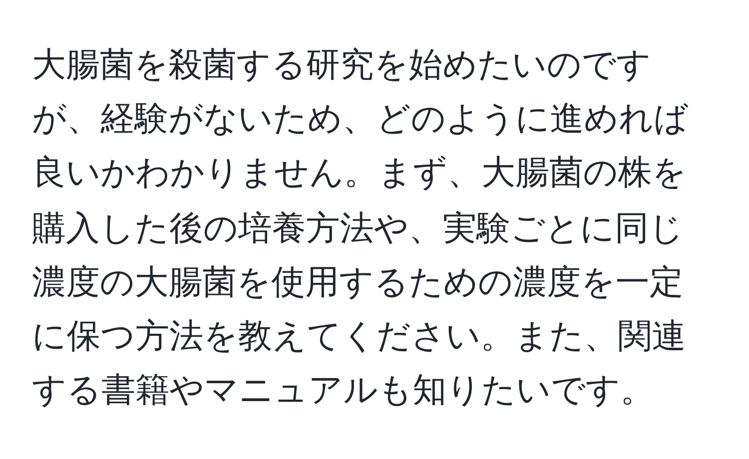 大腸菌を殺菌する研究を始めたいのですが、経験がないため、どのように進めれば良いかわかりません。まず、大腸菌の株を購入した後の培養方法や、実験ごとに同じ濃度の大腸菌を使用するための濃度を一定に保つ方法を教えてください。また、関連する書籍やマニュアルも知りたいです。