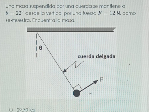 Una masa suspendida por una cuerda se mantiene a
θ =22° desde la vertical por una fuerza F=12N , como
se muestra. Encuentra la masa.
θ
cuerda delgada
F
29.70 kg