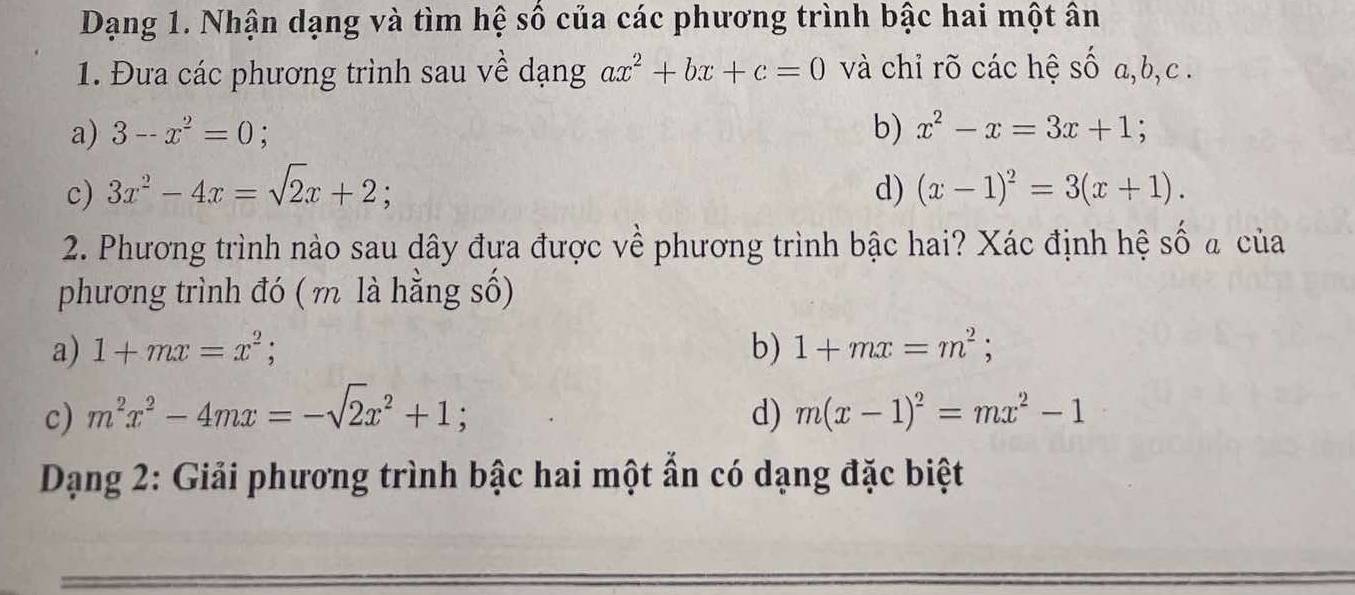 Dạng 1. Nhận dạng và tìm hệ số của các phương trình bậc hai một ân
1. Đưa các phương trình sau về dạng ax^2+bx+c=0 và chỉ rõ các hệ số a, b, c.
a) 3--x^2=0; b) x^2-x=3x+1; 
c) 3x^2-4x=sqrt(2)x+2; d) (x-1)^2=3(x+1). 
2. Phương trình nào sau dây đưa được về phương trình bậc hai? Xác định hệ số a của
phương trình đó ( m là hằng số)
a) 1+mx=x^2; b) 1+mx=m^2;
c) m^2x^2-4mx=-sqrt(2)x^2+1 : d) m(x-1)^2=mx^2-1
Dạng 2: Giải phương trình bậc hai một ẩn có dạng đặc biệt