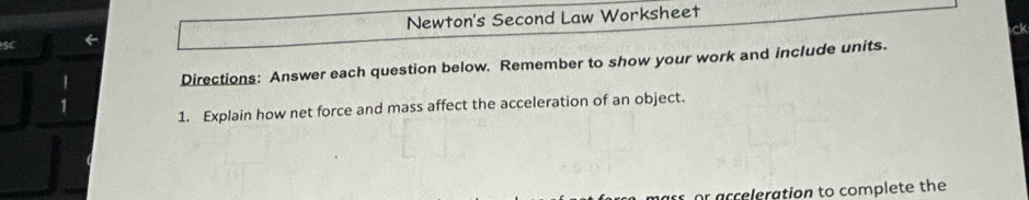 SC 
← Newton's Second Law Worksheet 
ck 
Directions: Answer each question below. Remember to show your work and include units. 
1. Explain how net force and mass affect the acceleration of an object. 
or acceleration to complete the