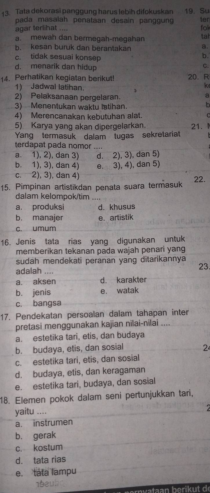 Tata dekorasi panggung harus lebih difokuskan   19. Su
pada masalah penataan desain panggung ter
agar terlihat .... fok
a. mewah dan bermegah-megahan tah
b. kesan buruk dan berantakan
a.
c. tidak sesuai konsep
b.
d. menarik dan hidup
C.
14. Perhatikan kegiatan berikut! 20.R
1) Jadwal latihan.
k
2) Pelaksanaan pergelaran.
a
3) Menentukan waktu latihan.
b
4) Merencanakan kebutuhan alat. C
5) Karya yang akan dipergelarkan. 21. 4
Yang termasuk dalam tugas sekretariat
terdapat pada nomor ....
a. 1), 2), dan 3) d. 2), 3), dan 5)
b. 1), 3), dan 4) e. 3), 4), dan 5)
c. 2), 3), dan 4)
15. Pimpinan artistikdan penata suara termasuk 22.
dalam kelompok/tim ....
a. produksi d. khusus
b. manajer e. artistik
c. umum
16. Jenis tata rias yang digunakan untuk
memberikan tekanan pada wajah penari yang
sudah mendekati peranan yang ditarikannya
adalah .... 23.
a. aksen d. karakter
b. jenis e. watak
c. bangsa
17. Pendekatan persoalan dalam tahapan inter
pretasi menggunakan kajian nilai-nilai ....
a. estetika tari, etis, dan budaya
b. budaya, etis, dan sosial 2
c. estetika tari, etis, dan sosial
d. budaya, etis, dan keragaman
e. estetika tari, budaya, dan sosial
18. Elemen pokok dalam seni pertunjukkan tari,
yaitu ....
a. instrumen
b. gerak
c. kostum
d. tata rias
e. tata lampu
16aubc