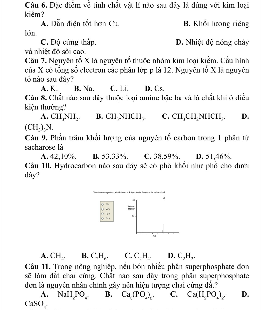 Đặc điểm về tính chất vật lí nào sau đây là đúng với kim loại
kiểm?
A. Dẫn điện tốt hơn Cu. B. Khối lượng riêng
lớn.
C. Độ cứng thấp. D. Nhiệt độ nóng chảy
và nhiệt độ sôi cao.
Câu 7. Nguyên tố X là nguyên tố thuộc nhóm kim loại kiềm. Cấu hình
của X có tổng số electron các phân lớp p là 12. Nguyên tố X là nguyên
tố nào sau đây?
A. K. B. Na. C. Li. D. Cs.
Câu 8. Chất nào sau đây thuộc loại amine bậc ba và là chất khí ở điều
kiện thường?
A. CH_3NH_2. B. CH_3NHCH_3. C. CH_3CH_2NHCH_3. D.
(CH_3)_3N.
Câu 9. Phần trăm khối lượng của nguyên tố carbon trong 1 phân tử
sacharose là
A. 42,10%. B. 53,33%. C. 38,59%. D. 51,46%.
Câu 10. Hydrocarbon nào sau đây sẽ có phổ khối như phổ cho dưới
đây?
Given the mass spectrum, what is the most likely molecular formula of the hydrocarbon?
26
100
CH4
C₂H₂
C₂H4
Cas 50 
m/z
A. CH_4. B. C_2H_6. C. C_2H_4. D. C_2H_2.
Câu 11. Trong nông nghiệp, nều bón nhiều phân superphosphate đơn
sẽ làm đất chai cứng. Chất nào sau đây trong phân superphosphate
đơn là nguyên nhân chính gây nên hiện tượng chai cứng đất?
A. NaH_2PO_4. B. Ca_3(PO_4)_2. C. Ca(H_2PO_4)_2. D.
CaSO_4.
