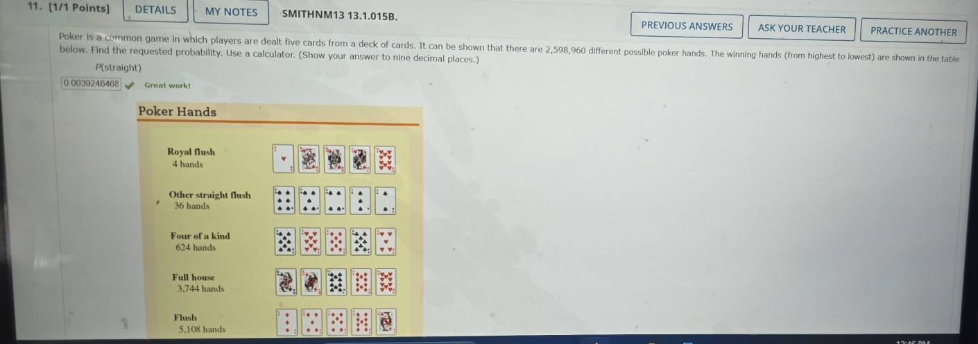 DETAILS MY NOTES SMITHNM13 13.1.015B. PREVIOUS ANSWERS ASK YOUR TEACHER PRACTICE ANOTHER
Poker is a common game in which players are dealt five cards from a deck of cards. It can be shown that there are 2,598,960 different possible poker hands. The winning hands (from highest to lowest) are shown in the table
below. Find the requested probability. Use a calculator. (Show your answer to nine decimal places.)
P(straight)
0.0039246468 Great work!
Poker Hands
Royal flush
4 hands
Other straight flush
36 hands
Four of a kind
624 hands
Full house
3,744 hands
Flush
5,108 hands