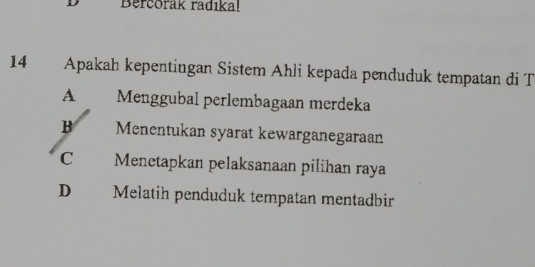 Bercorak radıkal
14 Apakah kepentingan Sistem Ahli kepada penduduk tempatan di T
A Menggubal perlembagaan merdeka
B Menentukan syarat kewarganegaraan
C Menetapkan pelaksanaan pilihan raya
D Melatih penduduk tempatan mentadbir