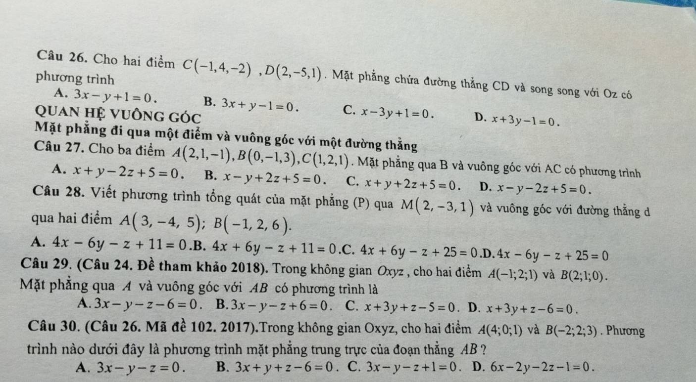 Cho hai điểm C(-1,4,-2),D(2,-5,1). Mặt phẳng chứa đường thẳng CD và song song với Oz có
phương trình
A. 3x-y+1=0. B. 3x+y-1=0. C.
Quan hệ Vuống góc x-3y+1=0. D. x+3y-1=0.
Mặt phẳng đi qua một điểm và vuông góc với một đường thắng
Câu 27. Cho ba điểm A(2,1,-1),B(0,-1,3),C(1,2,1). Mặt phẳng qua B và vuông góc với AC có phương trình
A. x+y-2z+5=0. B. x-y+2z+5=0. C. x+y+2z+5=0. D. x-y-2z+5=0.
Câu 28. Viết phương trình tổng quát của mặt phẳng (P) qua M(2,-3,1) và vuông góc với đường thẳng d
qua hai điểm A(3,-4,5);B(-1,2,6).
A. 4x-6y-z+11=0 .B. 4x+6y-z+11=0 .C. 4x+6y-z+25=0.D.4x-6y-z+25=0
Câu 29. (Câu 24. Đề tham khảo 2018). Trong không gian Oxyz , cho hai điểm A(-1;2;1) và B(2;1;0).
Mặt phẳng qua A và vuông góc với AB có phương trình là
A. 3x-y-z-6=0 B. 3x-y-z+6=0 C. x+3y+z-5=0. D. x+3y+z-6=0.
Câu 30. (Câu 26. Mã đề 102. 2017).Trong không gian Oxyz, cho hai điểm A(4;0;1) và B(-2;2;3). Phương
trình nào dưới đây là phương trình mặt phẳng trung trực của đoạn thẳng AB ?
A. 3x-y-z=0. B. 3x+y+z-6=0 C. 3x-y-z+1=0. D. 6x-2y-2z-1=0.