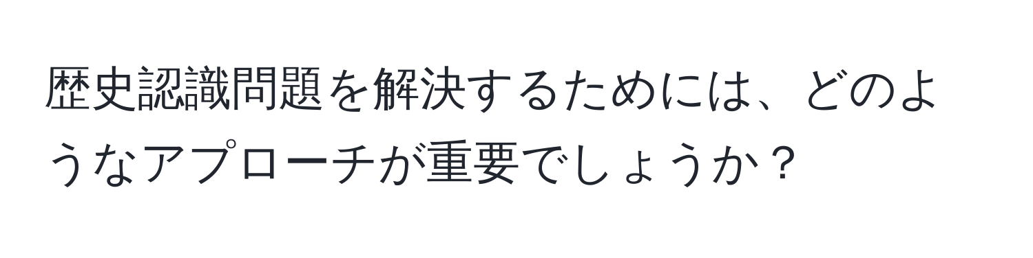 歴史認識問題を解決するためには、どのようなアプローチが重要でしょうか？