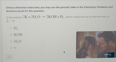 Unless otherwise instructed, you may use the periodic table in the Chemistry: Problems and
Solutions book for this question.
In the reaction 2K+2H_2Oto 2KOH+H_2 , which compound has an element ratio of
2:1 7
H_2
KOH
H_2O
K
《