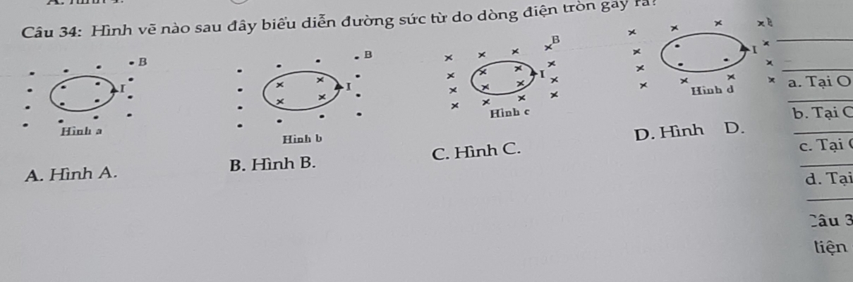 Hình vẽ nào sau đây biểu diễn đường sức từ do dòng điện tròn gay ra!
× * × xè
x^B
_
B
. B × × × I ×
.
x ×
×
x
×
_
I x
x
× I
× a. Tại O
× Hình d
× ×
× × ×
_
Hình c
Hình a D. b. Tại C
Hinh b
c. Tại (
_
A. Hình A. B. Hình B. C. Hình C. D. Hình
d. Tại
_
Câu 3
liện