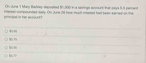 On June 1 Mary Barkley deposited $1,000 in a savings account that pays 5.5 percent
interest compounded daily. On June 26 how much interest had been earned on the
principal in her account?
$3.65
$3.75
$3.55
$3.77