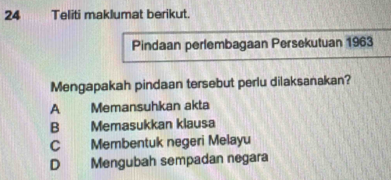 Teliti maklumat berikut.
Pindaan perlembagaan Persekutuan 1963
Mengapakah pindaan tersebut perlu dilaksanakan?
A Memansuhkan akta
B Memasukkan klausa
C Membentuk negeri Melayu
D Mengubah sempadan negara