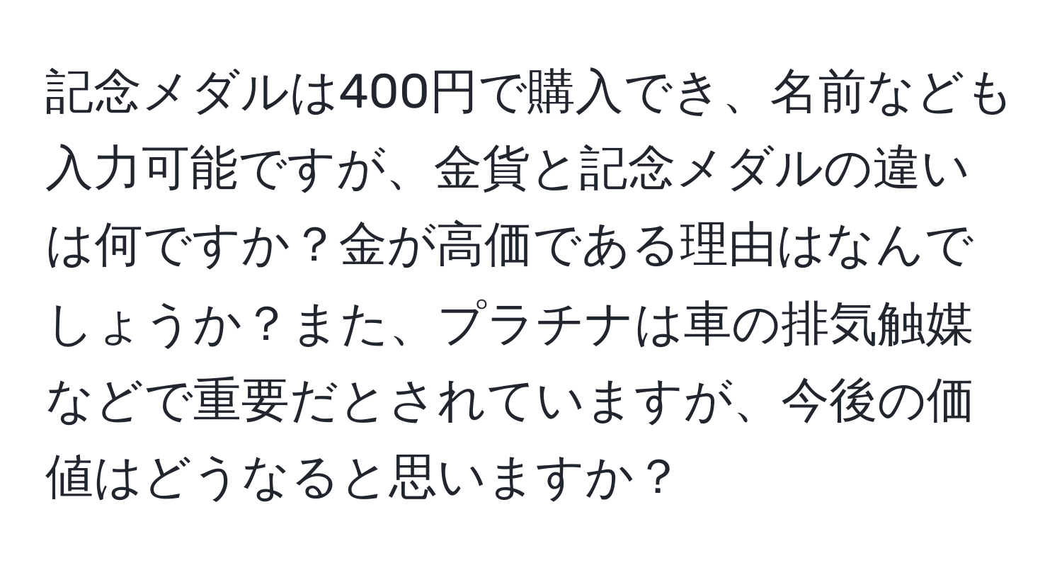 記念メダルは400円で購入でき、名前なども入力可能ですが、金貨と記念メダルの違いは何ですか？金が高価である理由はなんでしょうか？また、プラチナは車の排気触媒などで重要だとされていますが、今後の価値はどうなると思いますか？