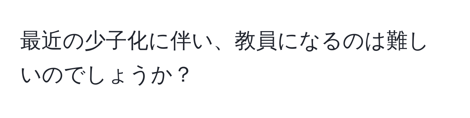 最近の少子化に伴い、教員になるのは難しいのでしょうか？