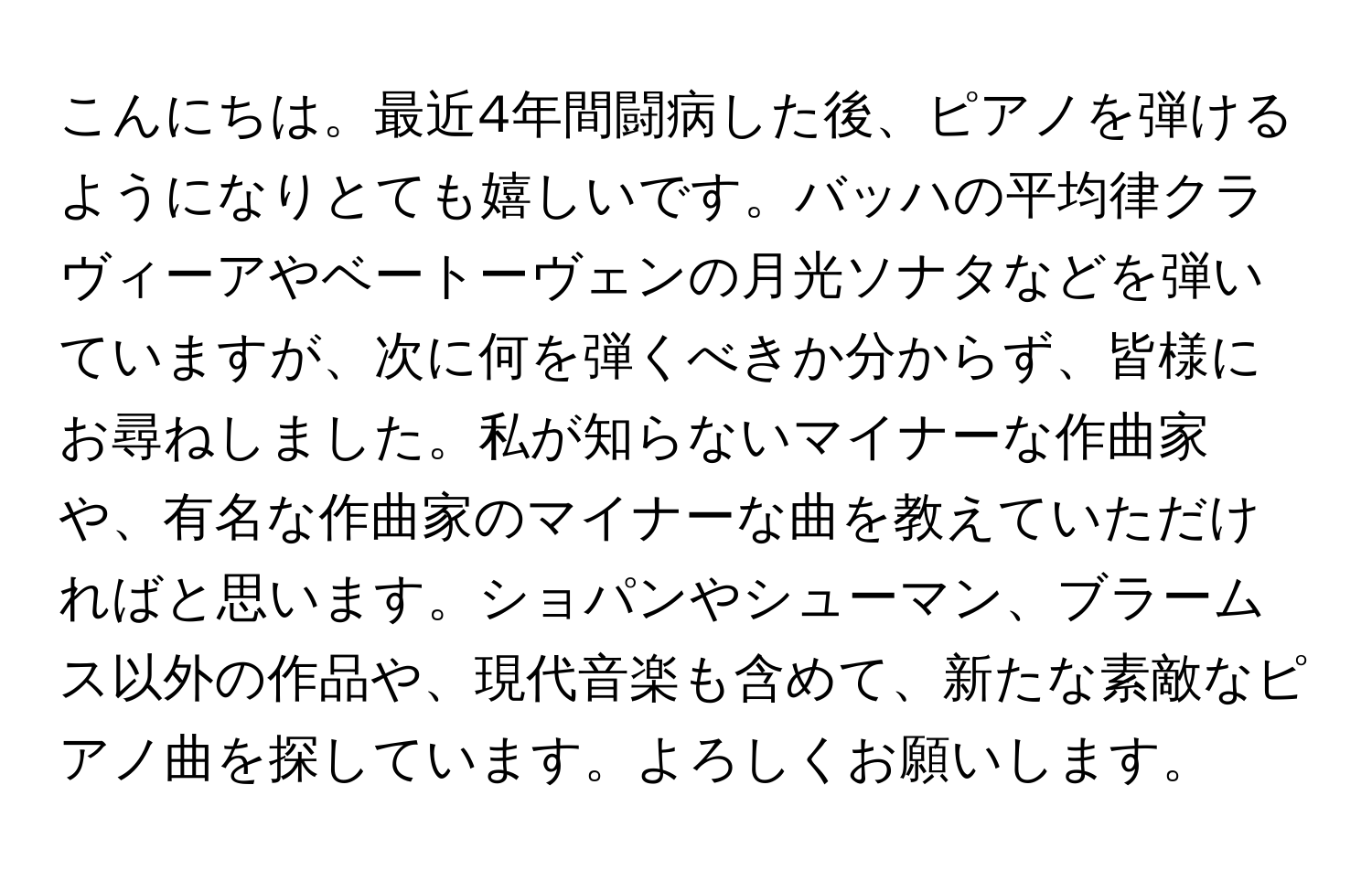 こんにちは。最近4年間闘病した後、ピアノを弾けるようになりとても嬉しいです。バッハの平均律クラヴィーアやベートーヴェンの月光ソナタなどを弾いていますが、次に何を弾くべきか分からず、皆様にお尋ねしました。私が知らないマイナーな作曲家や、有名な作曲家のマイナーな曲を教えていただければと思います。ショパンやシューマン、ブラームス以外の作品や、現代音楽も含めて、新たな素敵なピアノ曲を探しています。よろしくお願いします。