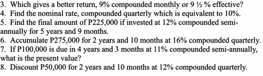 Which gives a better return, 9% compounded monthly or 9 ½ % effective? 
4. Find the nominal rate, compounded quarterly which is equivalent to 10%. 
5. Find the final amount of P225,000 if invested at 12% compounded semi- 
annually for 5 years and 9 months. 
6. Accumulate P275,000 for 2 years and 10 months at 16% compounded quarterly. 
7. If P100,000 is due in 4 years and 3 months at 11% compounded semi-annually, 
what is the present value? 
8. Discount P50,000 for 2 years and 10 months at 12% compounded quarterly.