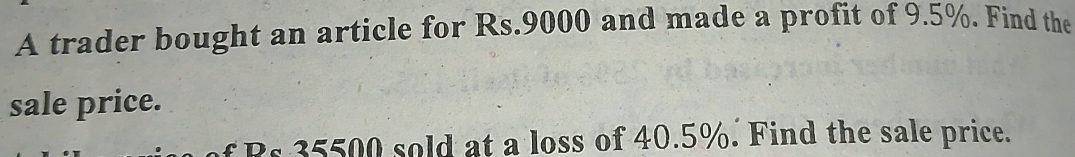 A trader bought an article for Rs.9000 and made a profit of 9.5%. Find the 
sale price. 
Bs 35500 sold at a loss of 40.5%. Find the sale price.