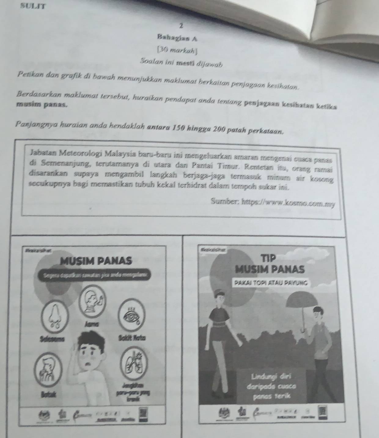 SULIT 
2 
Bahagias A 
[30 markah] 
Soalan ini mesti dijawab 
Petikan dan grafik di bawah menunjukkan maklumat berkaitan penjagaan kesihatan. 
Berdasarkan maklumat tersebut, huraikan pendapat anda tentang penjzgzan kesibstan ketika 
musim panas. 
Panjangnya huraian anda hendaklah antara 150 hingga 200 patah perkataan. 
Jabatan Meteorologi Malaysia baru-baru ini mengeluarkan amaran mengenai cuaca panas 
di Semenanjung, terutamanya di utara dan Pantaí Timur. Rentetan itu, orang ramaí 
disarankan supaya mengambil langkah berjaga-jaga termasuk minum air kosong 
secukupnya bagi memastikan tubuh kekal terhidrat dalam tempoh sukar ini. 
Sumber: https://www.kosmo.com.my 
MUSIM PANAS 
Segera depatican samatan gica anda menqulans 
Agumes 
Sakit Nata 
Botak g e pé ju