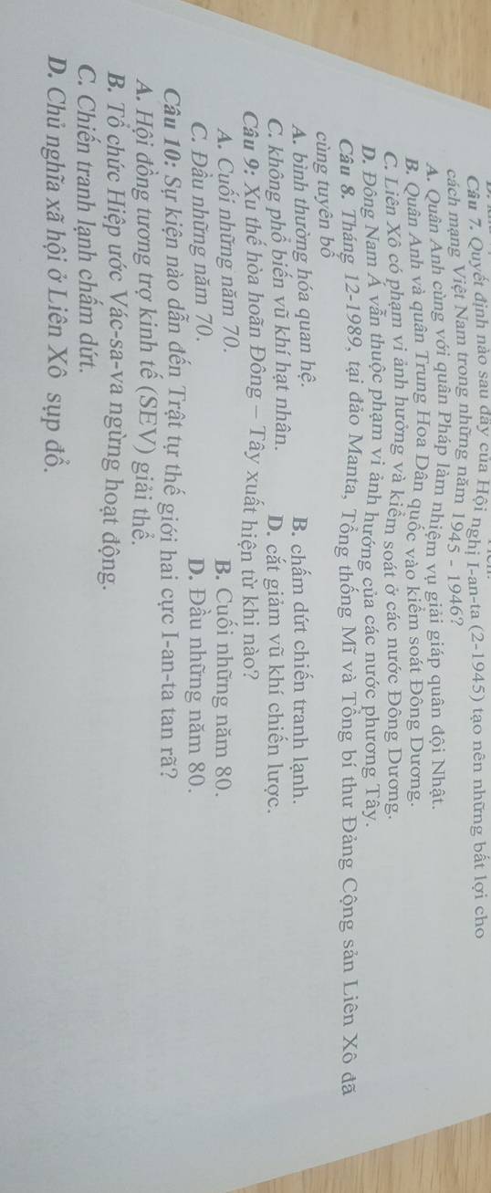 Quyết định nào sau dây của Hội nghị I-an-ta (2-1945) tạo nên những bất lợi cho
cách mạng Việt Nam trong những năm 1945 - 1946?
A. Quân Anh cùng với quân Pháp làm nhiệm vu giải giáp quân đội Nhật.
B. Quân Anh và quân Trung Hoa Dân quốc vào kiểm soát Đông Dương.
C. Liên Xô có phạm vi ảnh hưởng và kiểm soát ở các nước Đông Dương.
D. Đông Nam Ả vẫn thuộc phạm vi ảnh hướng của các nước phương Tây.
Câu 8. Tháng 12 -1989, tại đảo Manta, Tổng thống Mĩ và Tổng bí thư Đảng Cộng sản Liên Xô đã
cùng tuyên bố
A. bình thường hóa quan hệ. B. chấm dứt chiến tranh lạnh.
C. không phổ biến vũ khí hạt nhân. D. cắt giảm vũ khí chiến lược.
Câu 9: Xu thế hòa hoãn Đông - Tây xuất hiện từ khi nào?
A. Cuối những năm 70. B. Cuối những năm 80.
C. Đầu những năm 70. D. Đầu những năm 80.
Câu 10: Sự kiện nào dẫn đến Trật tự thế giới hai cực I-an-ta tan rã?
A. Hội đồng tương trợ kinh tế (SEV) giải thể.
B. Tổ chức Hiệp ước Vác-sa-va ngừng hoạt động.
C. Chiến tranh lạnh chẩm dứt.
D. Chủ nghĩa xã hội ở Liên Xô sụp đổ.