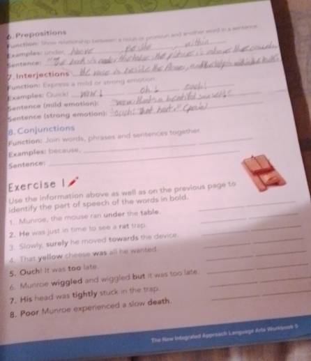 Prepositions Function Show relationship between a noun of pronoun and another word in a sentence 
Examples: under, 
Sentence: 
7. Interjections 
_ 
Function: Express a mild or strong emotion. 
Examples: Quick! 
Sentence (mild emotion): 
_ 
_ 
Sentence (strong emotion): 
_ 
8. Conjunctions 
Function: Join words, phrases and sentences together. 
Examples: because, 
Sentence: 
Exercise 
Use the information above as well as on the previous page to 
_ 
identify the part of speech of the words in bold._ 
1. Munroe, the mouse ran under the table._ 
2. He was just in time to see a rat trap_ 
3. Slowly, surely he moved towards the device._ 
_ 
4. That yellow cheese was all he wanted._ 
5. Ouch! it was too late. 
6. Munroe wiggled and wiggled but it was too late._ 
7. His head was tightly stuck in the trap._ 
8, Poor Munroe experienced a slow death. 
The New Infegrafed Aggessch Language Arts Workbook 5