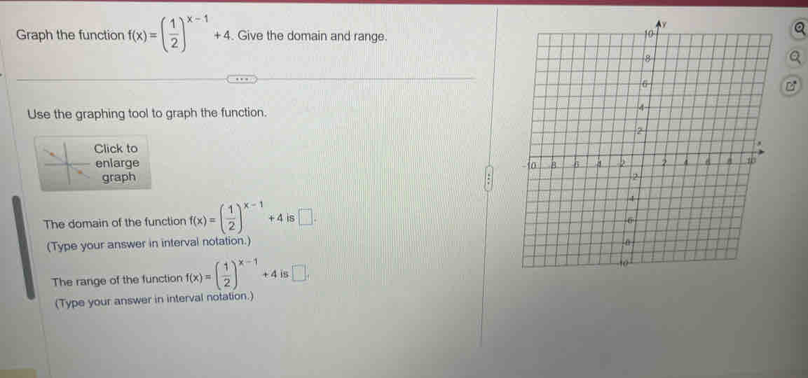 Graph the function f(x)=( 1/2 )^x-1+4 Give the domain and range. 
Use the graphing tool to graph the function. 
Click to 
enlarge 
graph 
The domain of the function f(x)=( 1/2 )^x-1+4 is □ . 
(Type your answer in interval notation.) 
The range of the function f(x)=( 1/2 )^x-1+4 □ , 
(Type your answer in interval notation.)