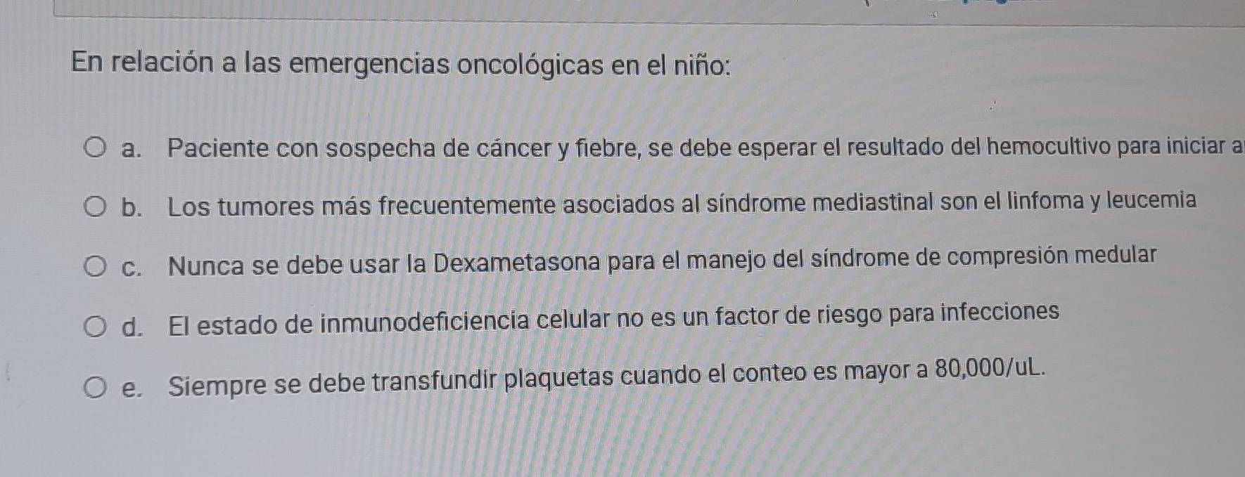 En relación a las emergencias oncológicas en el niño:
a. Paciente con sospecha de cáncer y fiebre, se debe esperar el resultado del hemocultivo para iniciar a
b. Los tumores más frecuentemente asociados al síndrome mediastinal son el linfoma y leucemia
c. Nunca se debe usar la Dexametasona para el manejo del síndrome de compresión medular
d. El estado de inmunodeficiencía celular no es un factor de riesgo para infecciones
e. Siempre se debe transfundir plaquetas cuando el conteo es mayor a 80,000/uL.