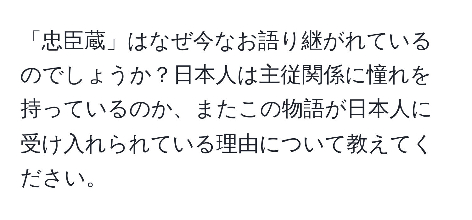 「忠臣蔵」はなぜ今なお語り継がれているのでしょうか？日本人は主従関係に憧れを持っているのか、またこの物語が日本人に受け入れられている理由について教えてください。