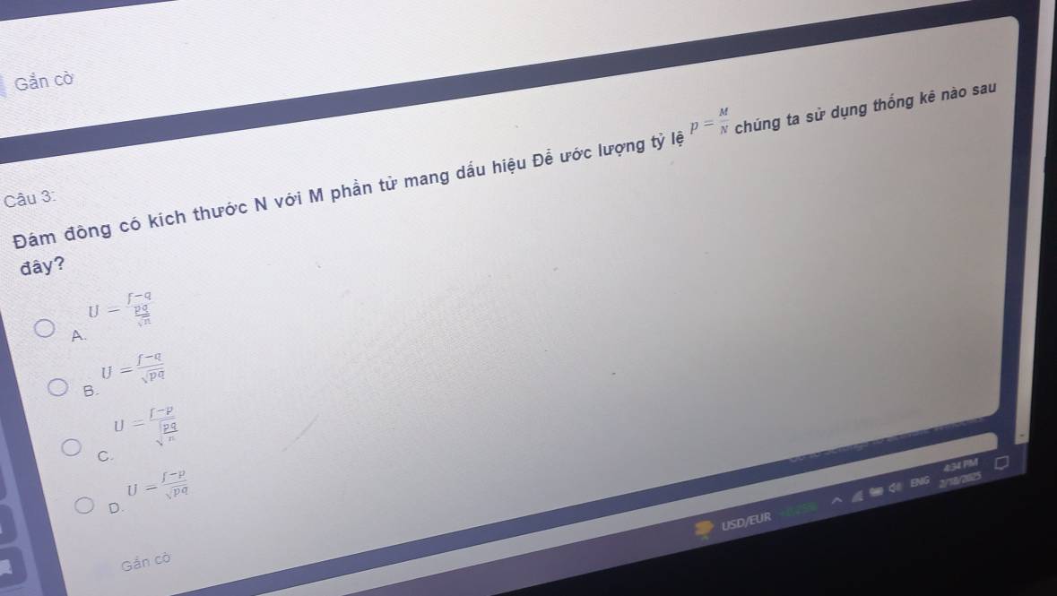 Gắn cò
Đám đông có kích thước N với M phần tử mang dấu hiệu Để ước lượng tỷ lệ p= M/N  chúng ta sử dụng thống kê nào sau
Câu 3:
đây?
A U=frac (∈t -q)^(frac p)sqrt(n)
U= (f-q)/sqrt(pq) 
B.
C U=frac |-p|sqrt(frac pq)n
U= (f-p)/sqrt(pq) 
D.
USD/
Gắn cò