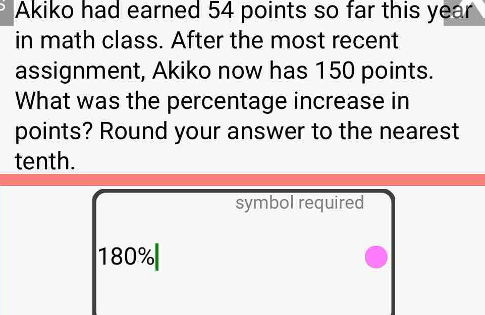 Akiko had earned 54 points so far this year
in math class. After the most recent 
assignment, Akiko now has 150 points. 
What was the percentage increase in 
points? Round your answer to the nearest 
tenth. 
symbol required
180%