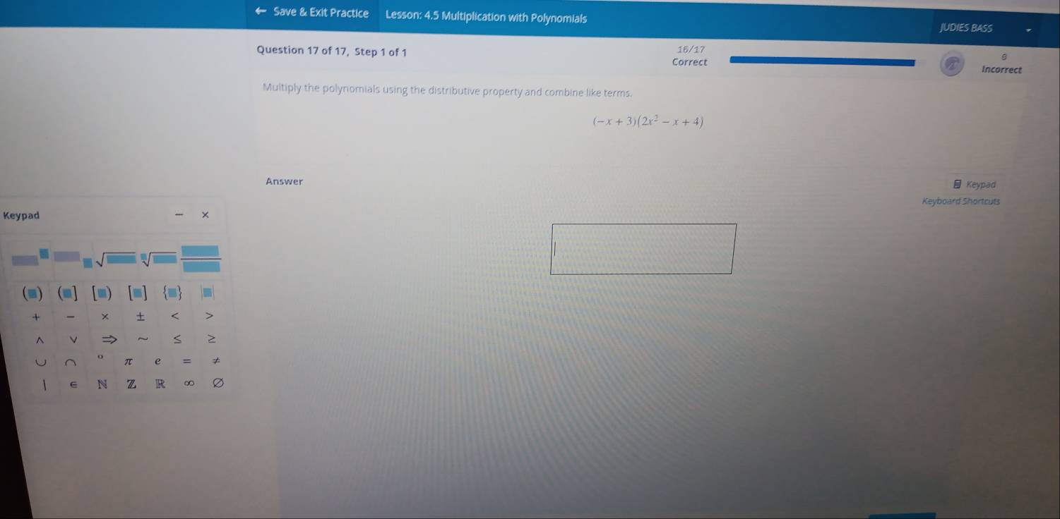 Save & Exit Practice Lesson: 4.5 Multiplication with Polynomials 
JUDIES BASS 
B 
Question 17 of 17, Step 1 of 1 Correct 16/17 Incorrect 
Multiply the polynomials using the distributive property and combine like terms
(-x+3)(2x^2-x+4)
Answer Keypad 
Keyboard Shortcuts 
Keypad × 
I 
(m) (m] [■) [≡] ■ 
+ × + < > 
^ L → S ≥ 
U ^ π e ≠ 
1 e N z R ∞ Ø