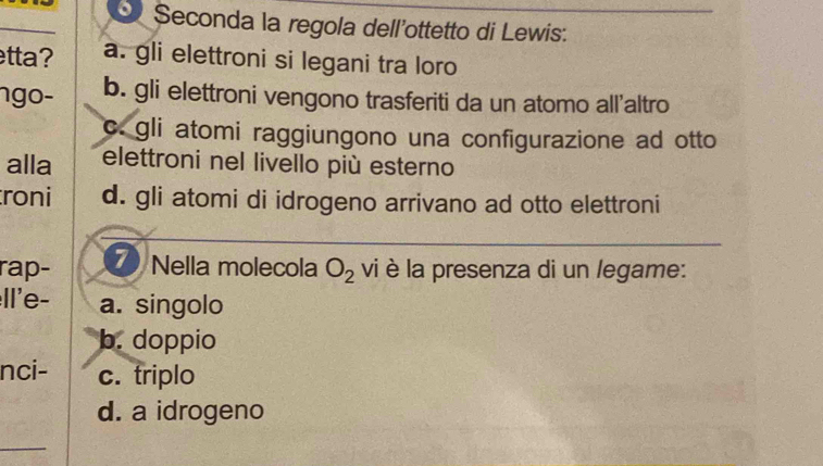 Seconda la regola dell'ottetto di Lewis:
etta? a. gli elettroni si legani tra loro
ngo- b. gli elettroni vengono trasferiti da un atomo all'altro
c. gli atomi raggiungono una configurazione ad otto
alla elettroni nel livello più esterno
roni d. gli atomi di idrogeno arrivano ad otto elettroni
rap- 7 Nella molecola O_2 vi è la presenza di un legame:
Il'e- a. singolo
b. doppio
nci- c. triplo
d. a idrogeno
_