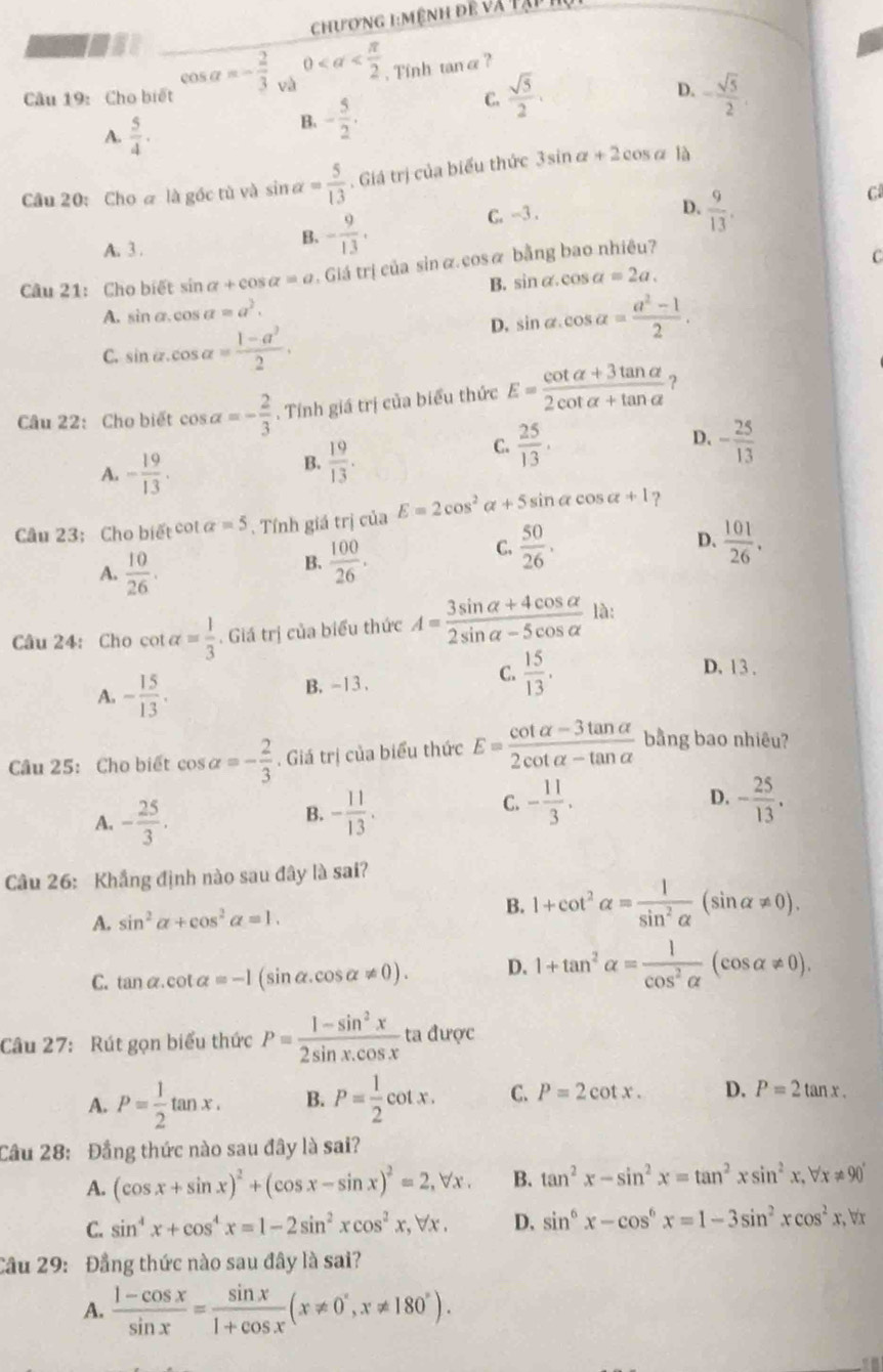 chương 1:mệnh đề và tạp h
mmuse
Câu 19:  Cho biết cos alpha =- 2/3  và 0 , Tính tanα ?
C.  sqrt(5)/2 .
A.  5/4 .
B. - 5/2 . D. - sqrt(5)/2 .
Câu 20: Cho @ là gốc tù và sin alpha = 5/13 . Giá trị của biểu thức 3sin alpha +2cos alpha là
C
A. 3 .
B. - 9/13 .
C. -3 .
D.  9/13 .
Câu 21: Cho biết sin alpha +cos alpha =a Giá trị của sin α. cosα bằng bao nhiêu?
B. sin alpha .cos alpha =2a.
A. sin alpha .cos alpha =a^2.
D. sin alpha .cos alpha = (a^2-1)/2 .
C. sin alpha .cos alpha = (1-a^2)/2 .
Câu 22: Cho biết cos alpha =- 2/3 . Tính giá trị của biểu thức E= (cot alpha +3tan alpha )/2cot alpha +tan alpha   ?
C.  25/13 . - 25/13 
A. - 19/13 .
B.  19/13 .
D.
Câu 23: Cho biết cot alpha =5. Tính giá trị của E=2cos^2alpha +5sin alpha cos alpha +1 ?
D.
A.  10/26 .
B.  100/26 .
C.  50/26 .  101/26 .
Câu 24: Cho cot talpha = 1/3 . Giá trị của biểu thức A= (3sin alpha +4cos alpha )/2sin alpha -5cos alpha   là:
A. - 15/13 .
B. -13 .
C.  15/13 . D. 13.
Cầu 25: Cho biết cos alpha =- 2/3 . Giá trị của biểu thức E= (cot alpha -3tan alpha )/2cot alpha -tan alpha   bằng bao nhiêu?
C. - 11/3 .
A. - 25/3 . - 11/13 . D. - 25/13 .
B.
Câu 26: Khẳng định nào sau đây là sai?
A. sin^2alpha +cos^2alpha =1.
B. 1+cot^2alpha = 1/sin^2alpha  (sin alpha != 0).
C. tan alpha .cot alpha =-1(sin alpha .cos alpha != 0). D. 1+tan^2alpha = 1/cos^2alpha  (cos alpha != 0).
Câu 27: Rút gọn biểu thức P= (1-sin^2x)/2sin x.cos x  ta được
A. P= 1/2 tan x. B. P= 1/2 cot x. C. P=2cot x. D. P=2tan x.
Cầu 28: Đầng thức nào sau đây là sai?
A. (cos x+sin x)^2+(cos x-sin x)^2=2,forall x. B. tan^2x-sin^2x=tan^2xsin^2x,forall x!= 90°
C. sin^4x+cos^4x=1-2sin^2xcos^2x,forall x. D. sin^6x-cos^6x=1-3sin^2xcos^2x ,br
Câu 29: Đẳng thức nào sau đây là sai?
A.  (1-cos x)/sin x = sin x/1+cos x (x!= 0°,x!= 180°).