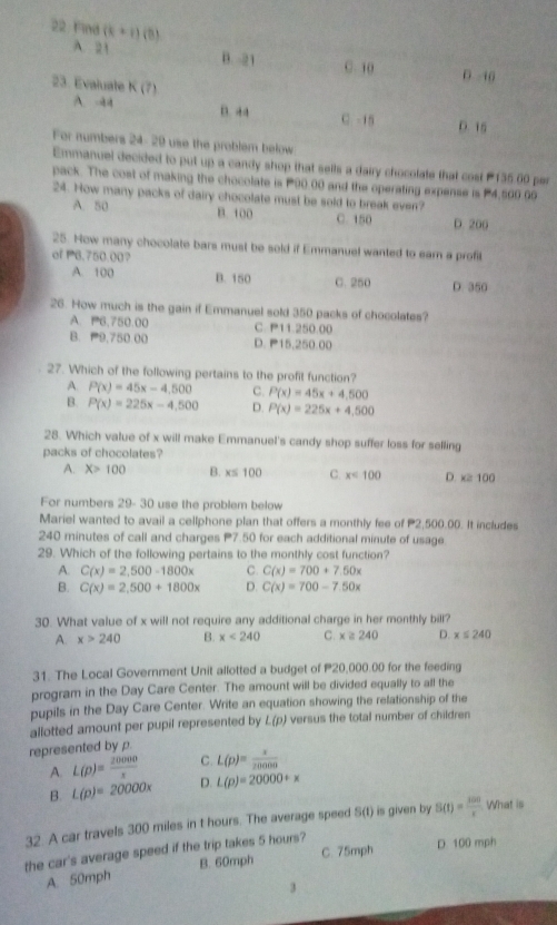 Emmanuel decided to put up a candy shop that sells a dairy chocolate that cost 135.00 per
pack. The cost of making the chocolate is P90.00 and the operating expense is P4,560 90
24. How many packs of dairy chocolate must be sold to break even?
A. 50 B. 100 C. 150 D. 200
25. How many chocolate bars must be sold if Emmanuel wanted to ear a profil
of P6.750.00?
A. 100 B. 150 C. 250 D. 350
26. How much is the gain if Emmanuel sold 350 packs of chocolates?
A. P6,750.00 C. P11.250.00
B. P9,750.00 D. P15,250.00
27. Which of the following pertains to the profit function?
A. P(x)=45x-4,500 C. P(x)=45x+4,500
B. P(x)=225x-4,500 D. P(x)=225x+4.500
28. Which value of x will make Emmanuel's candy shop suffer loss for selling
packs of chocolates?
A. X>100 B. x≤ 100 C. x<100</tex> D. x≥slant 100
For numbers 29- 30 use the problem below
Mariel wanted to avail a cellphone plan that offers a monthly fee of P2,500.00. It includes
240 minutes of call and charges P7.50 for each additional minute of usage.
29. Which of the following pertains to the monthly cost function?
A. C(x)=2,500-1800x C. C(x)=700+7.50x
B. C(x)=2,500+1800x D. C(x)=700-7.50x
30. What value of x will not require any additional charge in her monthly bill?
A. x>240 B. x<240</tex> C. x≥slant 240 D. x≤ 240
31. The Local Government Unit allotted a budget of P20,000.00 for the feeding
program in the Day Care Center. The amount will be divided equally to all the
pupils in the Day Care Center. Write an equation showing the relationship of the
allotted amount per pupil represented by L(p) versus the total number of children
represented by p.
A. L(p)= 20000/x  C. L(p)= x/20000 
B. L(p)=20000x D. L(p)=20000+x
32. A car travels 300 miles in t hours. The average speed S(t) is given by S(t)= 100/x  What is
C. 75mph D 100 mph
the car's average speed if the trip takes 5 hours?
A. 50mph B. 60mph
3