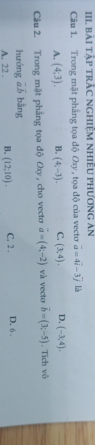 BÀI TậP TRĂC NGHIỆM NHIÊU PHƯơNG ÁN
Câu 1. Trong mặt phẳng tọa độ Oxy , tọa độ của vecto vector a=4vector i-3vector j là
C.
D.
A. (4;3). B. (4;-3). (3;4). (-3;4). 
Câu 2. Trong mặt phẳng tọa độ Oxy, cho vecto vector a=(4;-2) và vectơ vector b=(3;-5). Tích vô
hưóng vector a.vector b bằng
B.
A. 22. (12;10).
C. 2. D. 6.