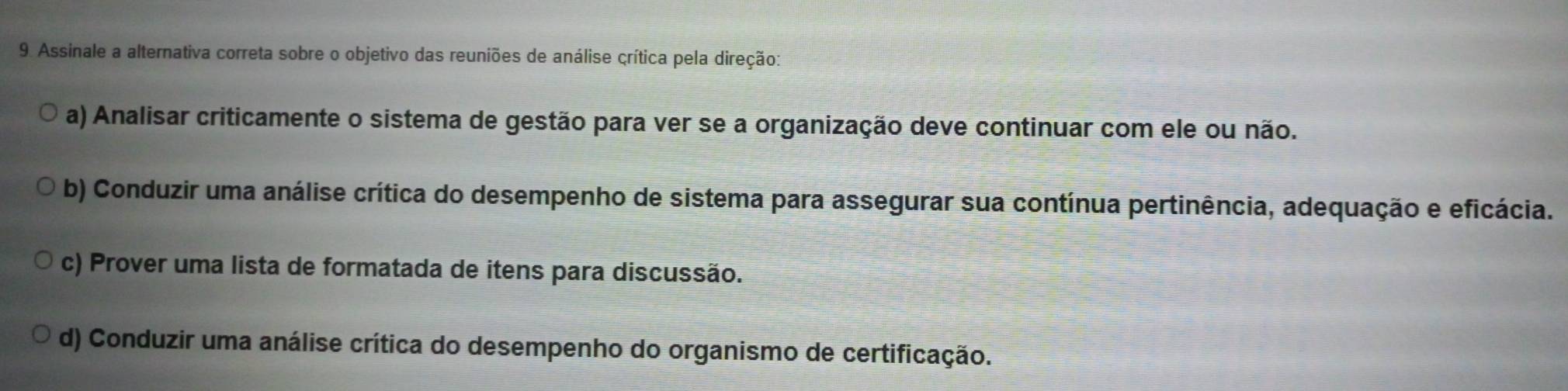 Assinale a alternativa correta sobre o objetivo das reuniões de análise crítica pela direção:
a) Analisar criticamente o sistema de gestão para ver se a organização deve continuar com ele ou não.
b) Conduzir uma análise crítica do desempenho de sistema para assegurar sua contínua pertinência, adequação e eficácia.
c) Prover uma lista de formatada de itens para discussão.
d) Conduzir uma análise crítica do desempenho do organismo de certificação.