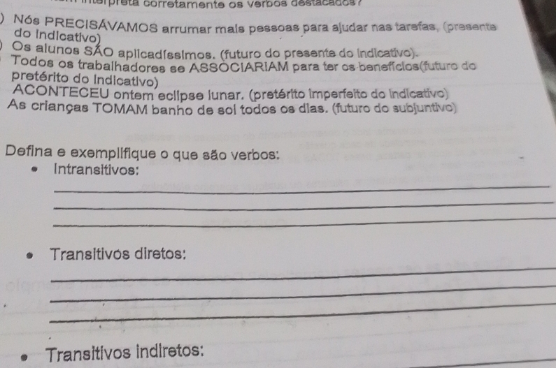 terpreta corretamente os verbos destacados? 
) Nós PRECISAVAMOS arrumar mals pessoas para ajudar nas tarefas, (presente 
do Indicativo) 
Os alunos SÃO aplicadíssimos. (futuro do presente do indicativo). 
Todos os trabalhadores se ASSOCIARIAM para ter os benefícios(futuro do 
pretérito do Indicativo) 
ACONTECEU ontem eclipse lunar. (pretérito imperfeito do indicativo) 
As crianças TOMAM banho de sol todos os dias. (futuro do subjuntivo) 
Defina e exemplifique o que são verbos: 
Intransitivos: 
_ 
_ 
_ 
_ 
Transitivos diretos: 
_ 
_ 
Transitivos indiretos: