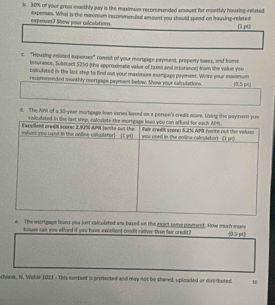 30% of your gross monthly pay is the maximum recommended amount for monthly housing-related 
expenses. What is the maximum recommended amount you should spend on housing-related 
expenses? Show your calculations. 
(1 pt) 
c. “Housing-related expenses” consist of your mortgage payment, property taxes, and home 
Insurance. Subtract $250 (the approximate value of taxes and Insurance) from the value you 
calculated in the last step to find out your maximum mortgage payment. Write your maximum 
recommended monthly mortgage payment below. Show your calculations. 
(0.5 pt) 
d. The APR of a 30-year mortgage loan varies based on a person’s credit score. Using the payment you 
calculate 
e. The mortgage loans you just calculated are based on the exact same payment. How much more 
house can you afford if you have excellent credit rather than fair credit? 
(0.5 pt) 
chlaak, N. Wahle 2021 - This content is protected and may not be shared, uploaded or distributed. 10