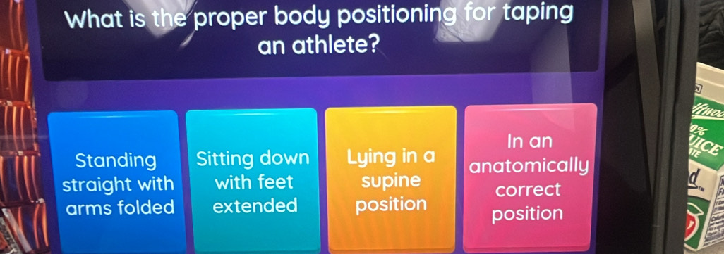 What is the proper body positioning for taping
an athlete?
9%
In an
VICE
Standing Sitting down Lying in a anatomically
d
straight with with feet supine correct
arms folded extended position position