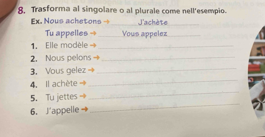 Trasforma al singolare o al plurale come nell’esempio. 
Ex. Nous achetons _ 'achète_ 
_ 
Tu appelles _Vous appelez_ 
1. Elle modèle_ 
2. Nous pelons_ 
3. Vous gelez_ 
4. Il achète 
_ 
_ 
5. Tu jettes 
_ 
6. J'appelle