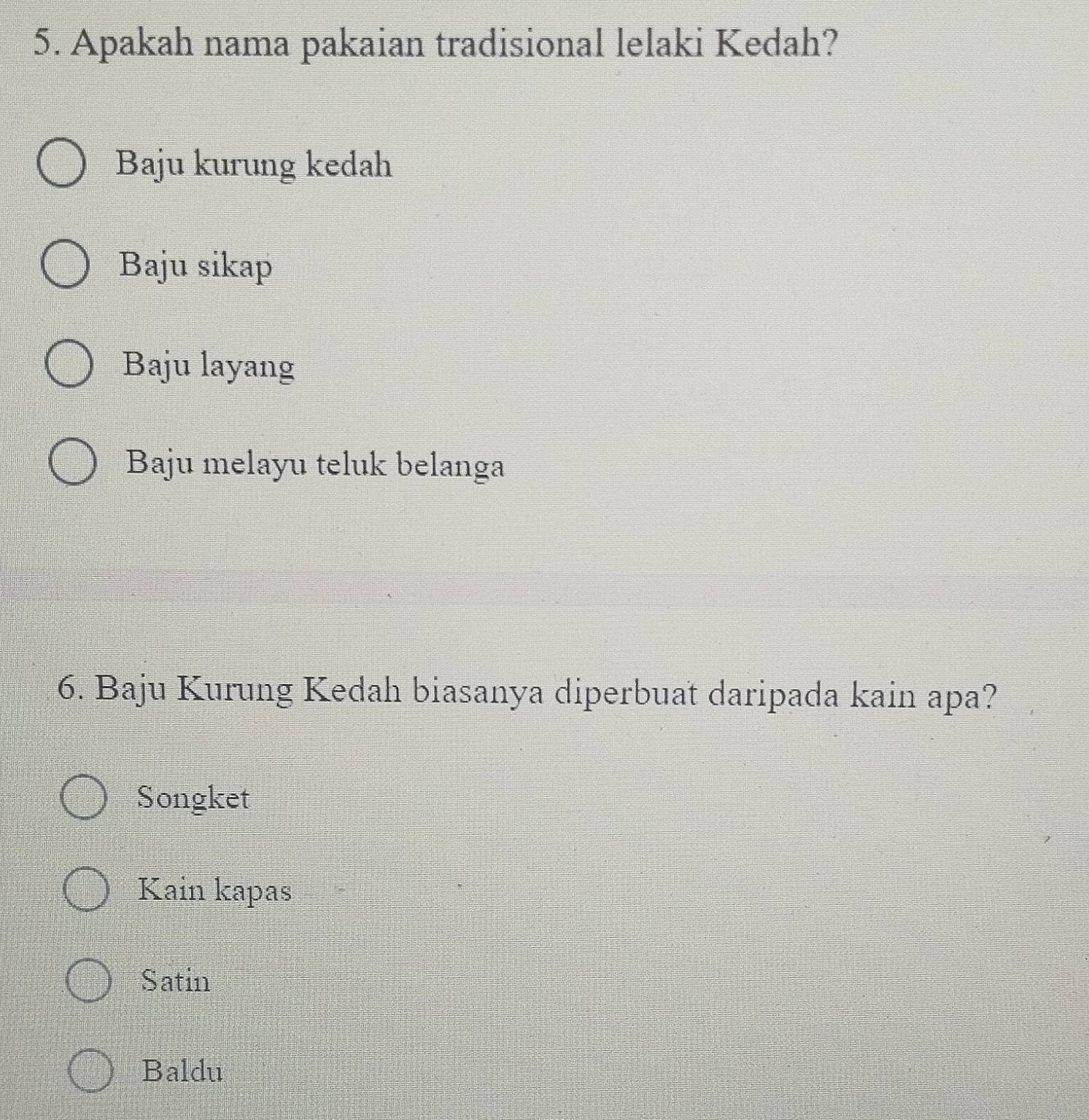 Apakah nama pakaian tradisional lelaki Kedah?
Baju kurung kedah
Baju sikap
Baju layang
Baju melayu teluk belanga
6. Baju Kurung Kedah biasanya diperbuat daripada kain apa?
Songket
Kain kapas
Satin
Baldu