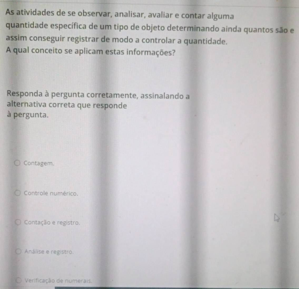 As atividades de se observar, analisar, avaliar e contar alguma
quantidade específica de um tipo de objeto determinando ainda quantos são e
assim conseguir registrar de modo a controlar a quantidade.
A qual conceito se aplicam estas informações?
Responda à pergunta corretamente, assinalando a
alternativa correta que responde
à pergunta.
Contagem.
Controle numérico.
Contação e registro.
Análise e registro.
Verificação de numerais.