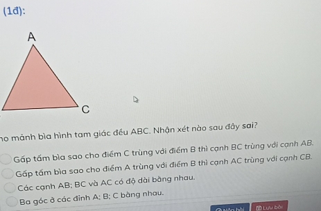 (1đ):
no mảnh bìa hình tam giác đều ABC. Nhận xét nào sau đây sai?
Gấp tấm bìa sao cho điểm C trùng với điểm B thì cạnh BC trùng với cạnh AB.
Gấp tấm bìa sao cho điểm A trùng với điểm B thì cạnh AC trùng với cạnh CB.
Các cạnh AB; BC và AC có độ dài bằng nhau.
Ba góc ở các đỉnh A; B; C bằng nhau.
* Lưu bò