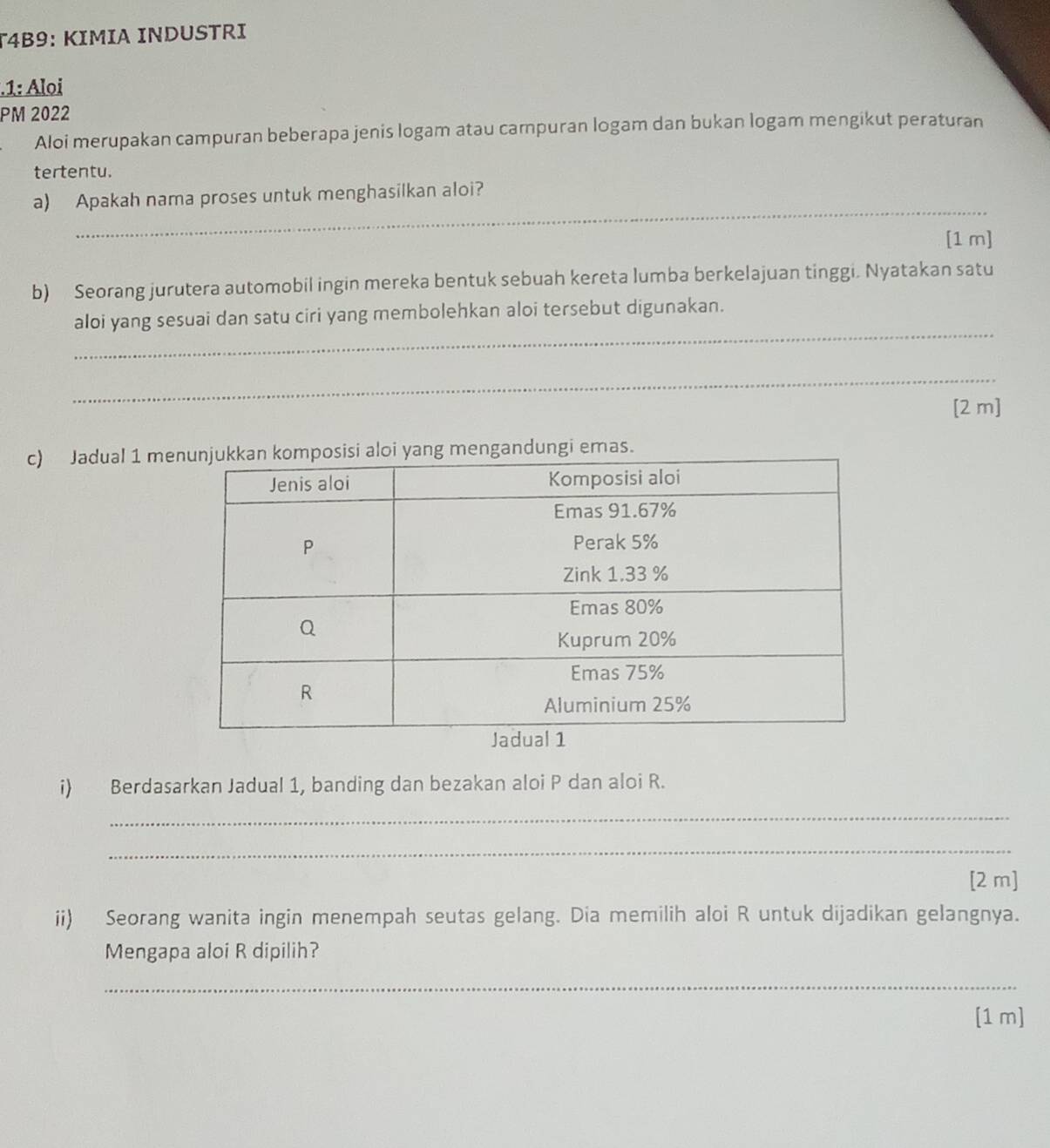 T4B9: KIMIA INDUSTRI 
.1: Aloi 
PM 2022 
Aloi merupakan campuran beberapa jenis logam atau campuran logam dan bukan logam mengikut peraturan 
tertentu. 
_ 
a) Apakah nama proses untuk menghasilkan aloi? 
[1 m] 
b) Seorang jurutera automobil ingin mereka bentuk sebuah kereta lumba berkelajuan tinggi. Nyatakan satu 
_ 
aloi yang sesuai dan satu ciri yang membolehkan aloi tersebut digunakan. 
_ 
[2 m] 
c) Jadual 1 memengandungi emas. 
i) Berdasarkan Jadual 1, banding dan bezakan aloi P dan aloi R. 
_ 
_ 
[2 m] 
ii) Seorang wanita ingin menempah seutas gelang. Dia memilih aloi R untuk dijadikan gelangnya. 
Mengapa aloi R dipilih? 
_ 
[1 m]