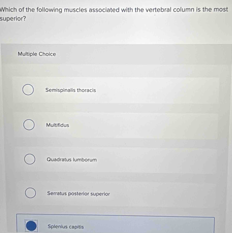 Which of the following muscles associated with the vertebral column is the most
superior?
Multiple Choice
Semispinalis thoracis
Multifidus
Quadratus lumborum
Serratus posterior superior
Splenius capitis