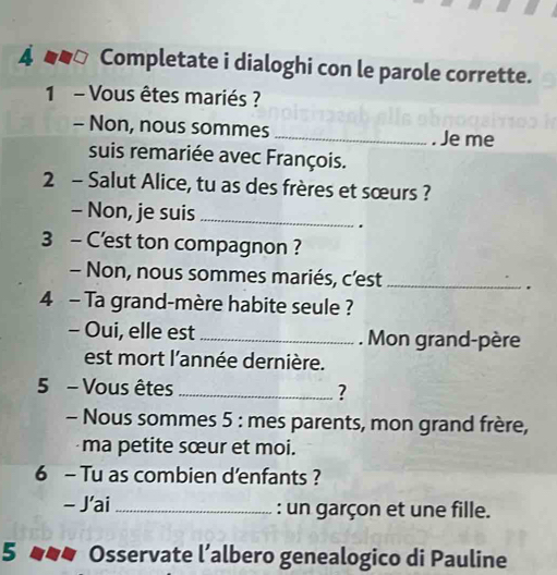 4 __△ Completate i dialoghi con le parole corrette. 
1 - Vous êtes mariés ? 
- Non, nous sommes _. Je me 
suis remariée avec François. 
2 - Salut Alice, tu as des frères et sœurs ? 
- Non, je suis_ 
. 
3 - C'est ton compagnon ? 
- Non, nous sommes mariés, c’est_ 
4 - Ta grand-mère habite seule ? 
- Oui, elle est_ . Mon grand-père 
est mort l'année dernière. 
5 - Vous êtes _? 
- Nous sommes 5 : mes parents, mon grand frère, 
ma petite sœur et moi. 
6 - Tu as combien d'enfants ? 
- J'ai _: un garçon et une fille. 
5 Osservate l’albero genealogico di Pauline