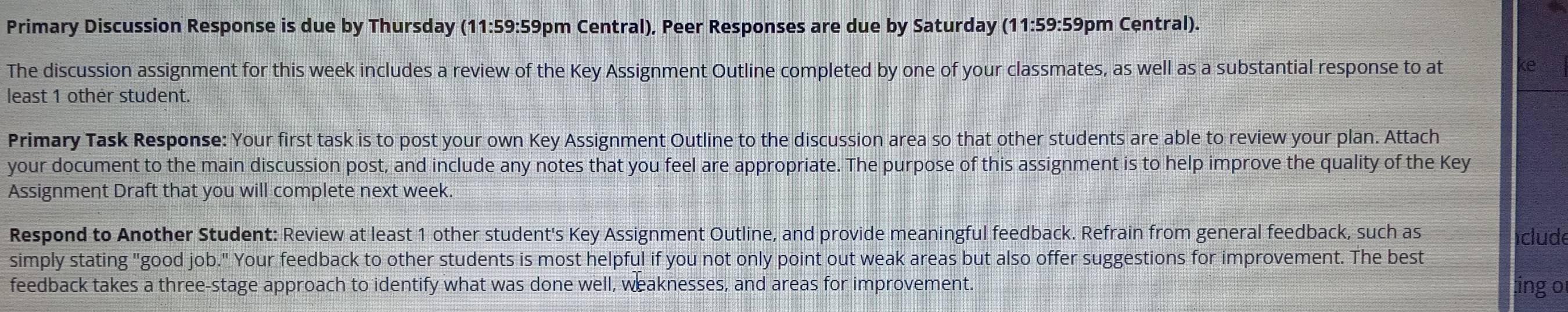 Primary Discussion Response is due by Thursday (11:59:59pm Central), Peer Responses are due by Saturday (11:59:59pm Central). 
The discussion assignment for this week includes a review of the Key Assignment Outline completed by one of your classmates, as well as a substantial response to at (e 
least 1 other student. 
Primary Task Response: Your first task is to post your own Key Assignment Outline to the discussion area so that other students are able to review your plan. Attach 
your document to the main discussion post, and include any notes that you feel are appropriate. The purpose of this assignment is to help improve the quality of the Key 
Assignment Draft that you will complete next week. 
Respond to Another Student: Review at least 1 other student's Key Assignment Outline, and provide meaningful feedback. Refrain from general feedback, such as 
iclude 
simply stating "good job." Your feedback to other students is most helpful if you not only point out weak areas but also offer suggestions for improvement. The best 
feedback takes a three-stage approach to identify what was done well, weaknesses, and areas for improvement. ing or