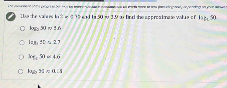 The movement of the progress bar may be uneven because questions can be worth more or less (including zero) depending on your answer
Use the values ln 2approx 0.70 and ln 50approx 3.9 to find the approximate value of log _250.
log _250approx 5.6
log _250approx 2.7
log _250approx 4.6
log _250approx 0.18